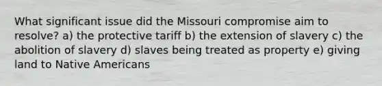 What significant issue did the Missouri compromise aim to resolve? a) the protective tariff b) the extension of slavery c) the abolition of slavery d) slaves being treated as property e) giving land to Native Americans