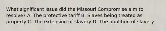 What significant issue did the Missouri Compromise aim to resolve? A. The protective tariff B. Slaves being treated as property C. The extension of slavery D. The abolition of slavery