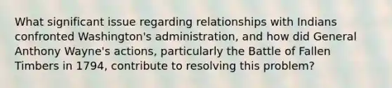 What significant issue regarding relationships with Indians confronted Washington's administration, and how did General Anthony Wayne's actions, particularly the Battle of Fallen Timbers in 1794, contribute to resolving this problem?