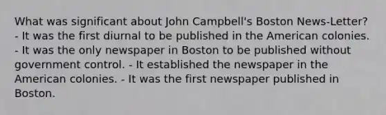 What was significant about John Campbell's Boston News-Letter? - It was the first diurnal to be published in the American colonies. - It was the only newspaper in Boston to be published without government control. - It established the newspaper in the American colonies. - It was the first newspaper published in Boston.