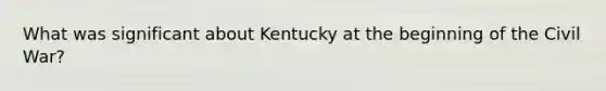 What was significant about Kentucky at the beginning of the Civil War?