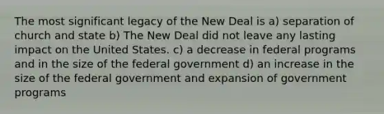 The most significant legacy of the New Deal is a) separation of church and state b) The New Deal did not leave any lasting impact on the United States. c) a decrease in federal programs and in the size of the federal government d) an increase in the size of the federal government and expansion of government programs