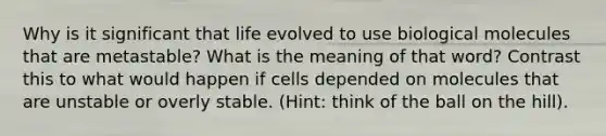 Why is it significant that life evolved to use biological molecules that are metastable? What is the meaning of that word? Contrast this to what would happen if cells depended on molecules that are unstable or overly stable. (Hint: think of the ball on the hill).