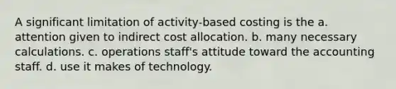 A significant limitation of activity-based costing is the a. attention given to indirect cost allocation. b. many necessary calculations. c. operations staff's attitude toward the accounting staff. d. use it makes of technology.