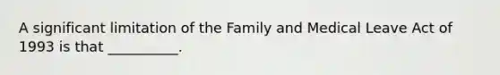 A significant limitation of the Family and Medical Leave Act of 1993 is that __________.