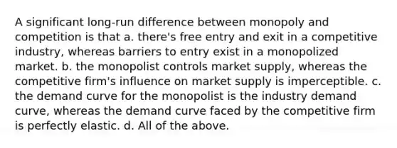 A significant long-run difference between monopoly and competition is that a. there's free entry and exit in a competitive industry, whereas barriers to entry exist in a monopolized market. b. the monopolist controls market supply, whereas the competitive firm's influence on market supply is imperceptible. c. the demand curve for the monopolist is the industry demand curve, whereas the demand curve faced by the competitive firm is perfectly elastic. d. All of the above.