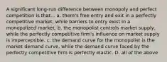 A significant long-run difference between monopoly and perfect competition is that... a. there's free entry and exit in a perfectly competitive market, while barriers to entry exist in a monopolized market. b. the monopolist controls market supply, while the perfectly competitive firm's influence on market supply is imperceptible. c. the demand curve for the monopolist is the market demand curve, while the demand curve faced by the perfectly competitive firm is perfectly elastic. D. all of the above