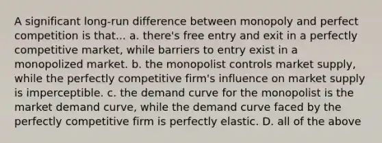 A significant long-run difference between monopoly and perfect competition is that... a. there's free entry and exit in a perfectly competitive market, while barriers to entry exist in a monopolized market. b. the monopolist controls market supply, while the perfectly competitive firm's influence on market supply is imperceptible. c. the demand curve for the monopolist is the market demand curve, while the demand curve faced by the perfectly competitive firm is perfectly elastic. D. all of the above