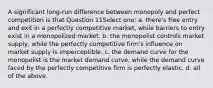 A significant long-run difference between monopoly and perfect competition is that Question 11Select one: a. there's free entry and exit in a perfectly competitive market, while barriers to entry exist in a monopolized market. b. the monopolist controls market supply, while the perfectly competitive firm's influence on market supply is imperceptible. c. the demand curve for the monopolist is the market demand curve, while the demand curve faced by the perfectly competitive firm is perfectly elastic. d. all of the above.