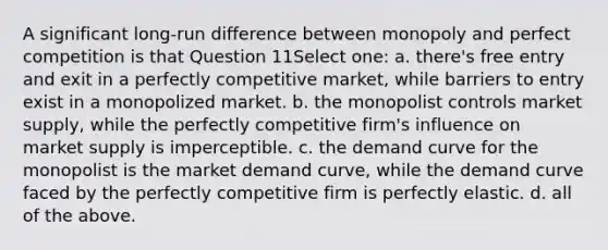 A significant long-run difference between monopoly and perfect competition is that Question 11Select one: a. there's free entry and exit in a perfectly competitive market, while barriers to entry exist in a monopolized market. b. the monopolist controls market supply, while the perfectly competitive firm's influence on market supply is imperceptible. c. the demand curve for the monopolist is the market demand curve, while the demand curve faced by the perfectly competitive firm is perfectly elastic. d. all of the above.