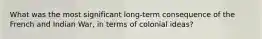 What was the most significant long-term consequence of the French and Indian War, in terms of colonial ideas?