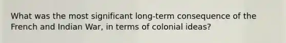 What was the most significant long-term consequence of the French and Indian War, in terms of colonial ideas?