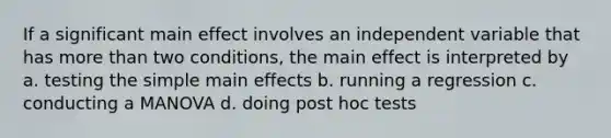 If a significant main effect involves an independent variable that has more than two conditions, the main effect is interpreted by a. testing the simple main effects b. running a regression c. conducting a MANOVA d. doing post hoc tests