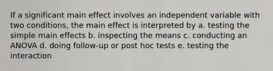 If a significant main effect involves an independent variable with two conditions, the main effect is interpreted by a. testing the simple main effects b. inspecting the means c. conducting an ANOVA d. doing follow-up or post hoc tests e. testing the interaction