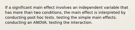 If a significant main effect involves an independent variable that has more than two conditions, the main effect is interpreted by conducting post hoc tests. testing the simple main effects. conducting an ANOVA. testing the interaction.