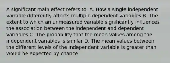 A significant main effect refers to: A. How a single independent variable differently affects multiple dependent variables B. The extent to which an unmeasured variable significantly influences the association between the independent and dependent variables C. The probability that the mean values among the independent variables is similar D. The mean values between the different levels of the independent variable is greater than would be expected by chance