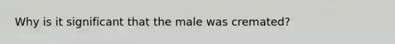 Why is it significant that the male was cremated?