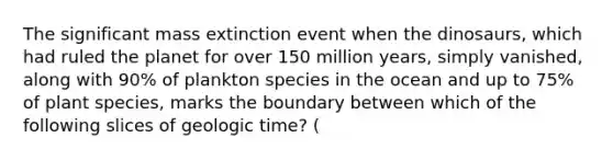 The significant mass extinction event when the dinosaurs, which had ruled the planet for over 150 million years, simply vanished, along with 90% of plankton species in the ocean and up to 75% of plant species, marks the boundary between which of the following slices of geologic time? (