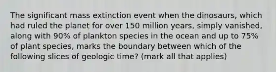 The significant mass extinction event when the dinosaurs, which had ruled the planet for over 150 million years, simply vanished, along with 90% of plankton species in the ocean and up to 75% of plant species, marks the boundary between which of the following slices of <a href='https://www.questionai.com/knowledge/k8JpI6wldh-geologic-time' class='anchor-knowledge'>geologic time</a>? (mark all that applies)