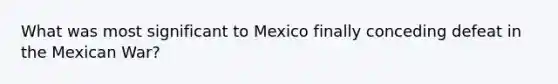 What was most significant to Mexico finally conceding defeat in the Mexican War?