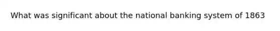 What was significant about the national banking system of 1863