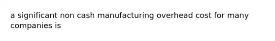 a significant non cash manufacturing overhead cost for many companies is