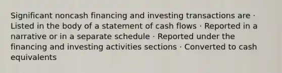 Significant noncash financing and investing transactions are · Listed in the body of a statement of cash flows · Reported in a narrative or in a separate schedule · Reported under the financing and investing activities sections · Converted to cash equivalents