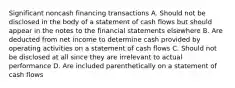 Significant noncash financing transactions A. Should not be disclosed in the body of a statement of cash flows but should appear in the notes to the financial statements elsewhere B. Are deducted from net income to determine cash provided by operating activities on a statement of cash flows C. Should not be disclosed at all since they are irrelevant to actual performance D. Are included parenthetically on a statement of cash flows