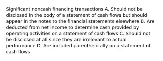 Significant noncash financing transactions A. Should not be disclosed in the body of a statement of cash flows but should appear in the notes to the financial statements elsewhere B. Are deducted from net income to determine cash provided by operating activities on a statement of cash flows C. Should not be disclosed at all since they are irrelevant to actual performance D. Are included parenthetically on a statement of cash flows