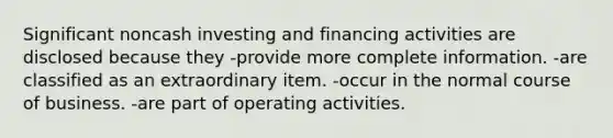 Significant noncash investing and financing activities are disclosed because they -provide more complete information. -are classified as an extraordinary item. -occur in the normal course of business. -are part of operating activities.