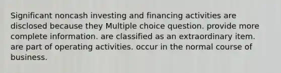 Significant noncash investing and financing activities are disclosed because they Multiple choice question. provide more complete information. are classified as an extraordinary item. are part of operating activities. occur in the normal course of business.