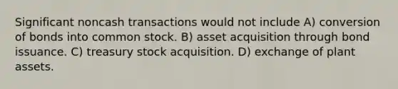 Significant noncash transactions would not include A) conversion of bonds into common stock. B) asset acquisition through bond issuance. C) treasury stock acquisition. D) exchange of plant assets.