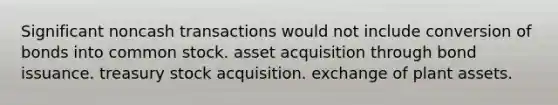 Significant noncash transactions would not include conversion of bonds into common stock. asset acquisition through bond issuance. treasury stock acquisition. exchange of plant assets.