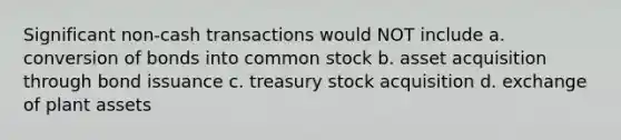 Significant non-cash transactions would NOT include a. conversion of bonds into common stock b. asset acquisition through bond issuance c. treasury stock acquisition d. exchange of plant assets