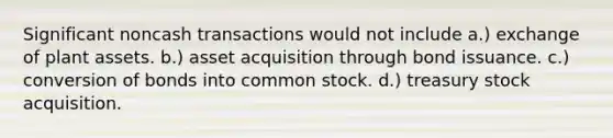 Significant noncash transactions would not include a.) exchange of plant assets. b.) asset acquisition through bond issuance. c.) conversion of bonds into common stock. d.) treasury stock acquisition.