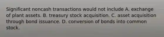 Significant noncash transactions would not include A. exchange of plant assets. B. treasury stock acquisition. C. asset acquisition through bond issuance. D. conversion of bonds into common stock.