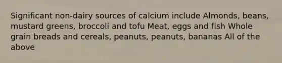 Significant non-dairy sources of calcium include Almonds, beans, mustard greens, broccoli and tofu Meat, eggs and fish Whole grain breads and cereals, peanuts, peanuts, bananas All of the above