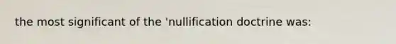 the most significant of the 'nullification doctrine was: