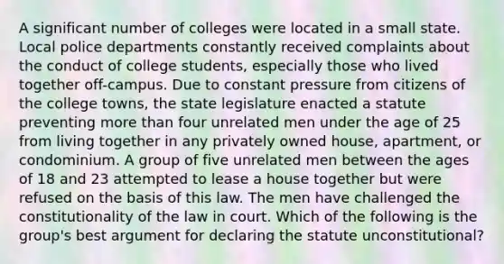 A significant number of colleges were located in a small state. Local police departments constantly received complaints about the conduct of college students, especially those who lived together off-campus. Due to constant pressure from citizens of the college towns, the state legislature enacted a statute preventing more than four unrelated men under the age of 25 from living together in any privately owned house, apartment, or condominium. A group of five unrelated men between the ages of 18 and 23 attempted to lease a house together but were refused on the basis of this law. The men have challenged the constitutionality of the law in court. Which of the following is the group's best argument for declaring the statute unconstitutional?