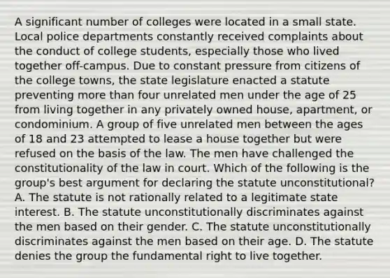 A significant number of colleges were located in a small state. Local police departments constantly received complaints about the conduct of college students, especially those who lived together off-campus. Due to constant pressure from citizens of the college towns, the state legislature enacted a statute preventing more than four unrelated men under the age of 25 from living together in any privately owned house, apartment, or condominium. A group of five unrelated men between the ages of 18 and 23 attempted to lease a house together but were refused on the basis of the law. The men have challenged the constitutionality of the law in court. Which of the following is the group's best argument for declaring the statute unconstitutional? A. The statute is not rationally related to a legitimate state interest. B. The statute unconstitutionally discriminates against the men based on their gender. C. The statute unconstitutionally discriminates against the men based on their age. D. The statute denies the group the fundamental right to live together.