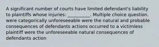 A significant number of courts have limited defendant's liability to plaintiffs whose injuries: __________. Multiple choice question. were categorically unforeseeable were the natural and probable consequences of defendants actions occurred to a victimless plaintiff were the unforeseeable natural consequences of defendants action