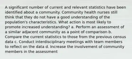 A significant number of current and relevant statistics have been identified about a community. Community health nurses still think that they do not have a good understanding of the population's characteristics. What action is most likely to promote increased understanding? a. Perform an assessment of a similar adjacent community as a point of comparison b. Compare the current statistics to those from the previous census data c. Conduct interdisciplinary meetings with team members to reflect on the data d. Increase the involvement of community members in the assessment