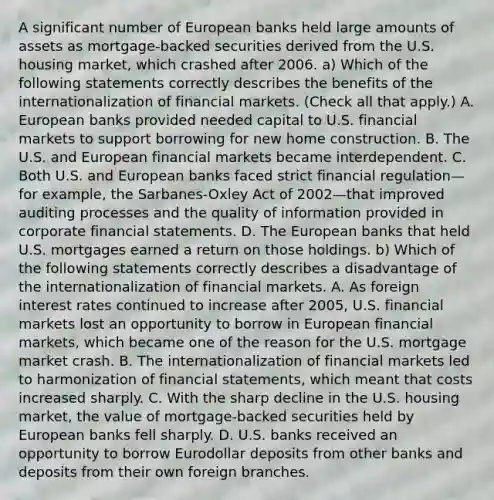 A significant number of European banks held large amounts of assets as​ mortgage-backed securities derived from the U.S. housing​ market, which crashed after 2006. a) Which of the following statements correctly describes the benefits of the internationalization of financial markets. ​(Check all that​ apply.) A. European banks provided needed capital to U.S. financial markets to support borrowing for new home construction. B. The U.S. and European financial markets became interdependent. C. Both U.S. and European banks faced strict financial regulation—for ​example, the​ Sarbanes-Oxley Act of 2002—that improved auditing processes and the quality of information provided in corporate financial statements. D. The European banks that held U.S. mortgages earned a return on those holdings. b) Which of the following statements correctly describes a disadvantage of the internationalization of financial markets. A. As foreign interest rates continued to increase after​ 2005, U.S. financial markets lost an opportunity to borrow in European financial​ markets, which became one of the reason for the U.S. mortgage market crash. B. The internationalization of financial markets led to harmonization of financial​ statements, which meant that costs increased sharply. C. With the sharp decline in the U.S. housing​ market, the value of​ mortgage-backed securities held by European banks fell sharply. D. U.S. banks received an opportunity to borrow Eurodollar deposits from other banks and deposits from their own foreign branches.