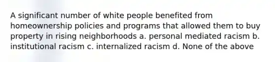 A significant number of white people benefited from homeownership policies and programs that allowed them to buy property in rising neighborhoods a. personal mediated racism b. institutional racism c. internalized racism d. None of the above