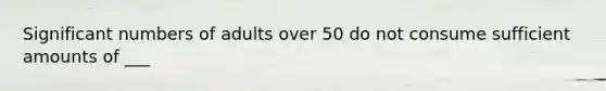 Significant numbers of adults over 50 do not consume sufficient amounts of ___