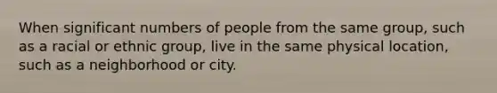 When significant numbers of people from the same group, such as a racial or ethnic group, live in the same physical location, such as a neighborhood or city.