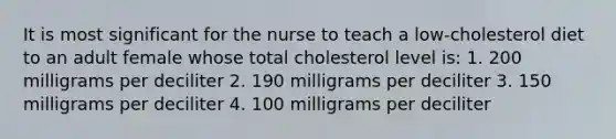 It is most significant for the nurse to teach a low-cholesterol diet to an adult female whose total cholesterol level is: 1. 200 milligrams per deciliter 2. 190 milligrams per deciliter 3. 150 milligrams per deciliter 4. 100 milligrams per deciliter