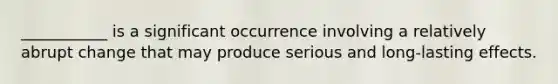 ___________ is a significant occurrence involving a relatively abrupt change that may produce serious and long-lasting effects.