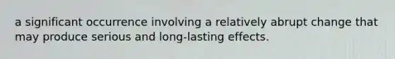 a significant occurrence involving a relatively abrupt change that may produce serious and long-lasting effects.