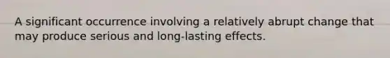 A significant occurrence involving a relatively abrupt change that may produce serious and long-lasting effects.